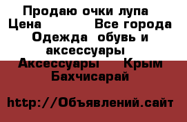 Продаю очки лупа › Цена ­ 2 500 - Все города Одежда, обувь и аксессуары » Аксессуары   . Крым,Бахчисарай